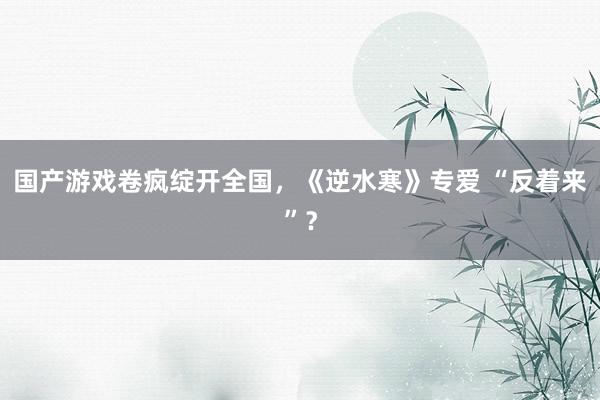 国产游戏卷疯绽开全国,《逆水寒》专爱 “反着来”?
