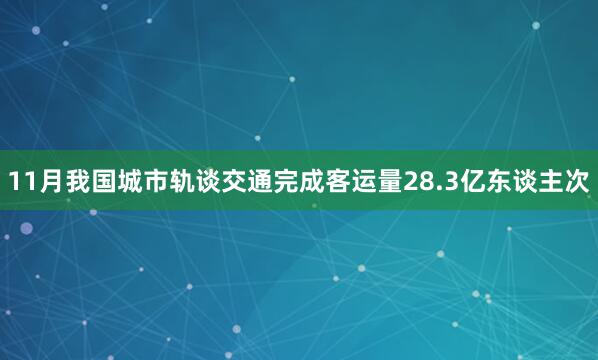 11月我国城市轨谈交通完成客运量28.3亿东谈主次